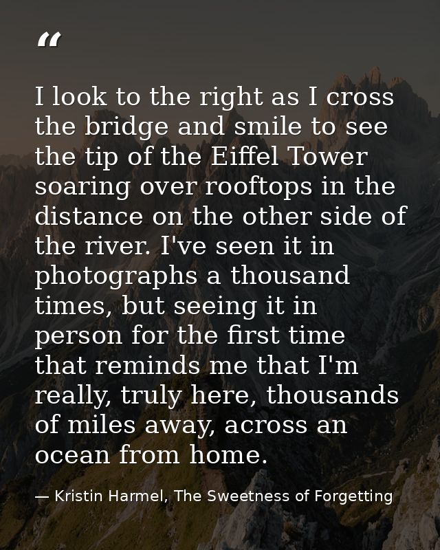 I look to the right as I cross the bridge and smile to see the tip of the Eiffel Tower soaring over rooftops in the dist — Kristin Harmel, The Sweetness of Forgetting