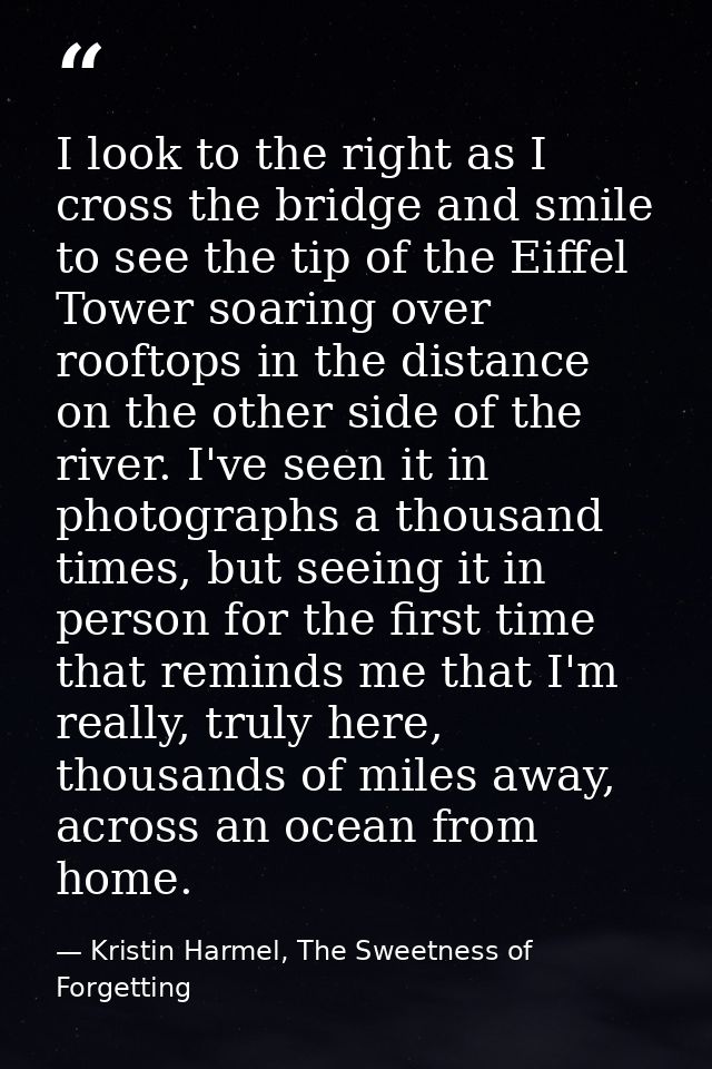 I look to the right as I cross the bridge and smile to see the tip of the Eiffel Tower soaring over rooftops in the dist — Kristin Harmel, The Sweetness of Forgetting