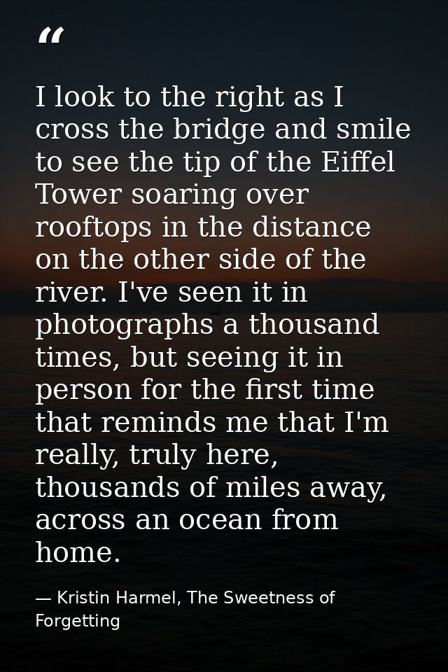 I look to the right as I cross the bridge and smile to see the tip of the Eiffel Tower soaring over rooftops in the dist — Kristin Harmel, The Sweetness of Forgetting