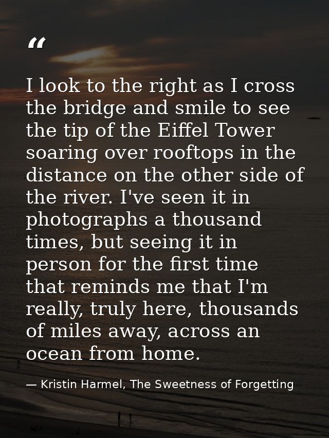I look to the right as I cross the bridge and smile to see the tip of the Eiffel Tower soaring over rooftops in the dist — Kristin Harmel, The Sweetness of Forgetting