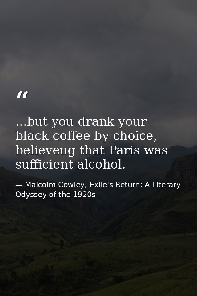 ...but you drank your black coffee by choice, believeng that Paris was sufficient alcohol. — Malcolm Cowley, Exile's Return: A Literary Odyssey of the 1920s