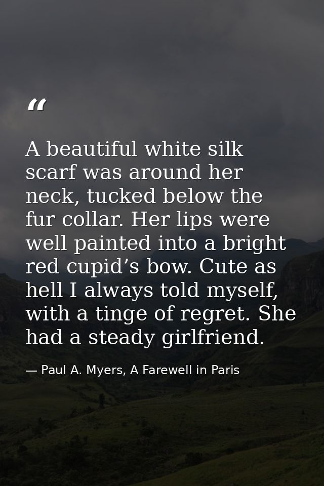 A beautiful white silk scarf was around her neck, tucked below the fur collar. Her lips were well painted into a bright  — Paul A. Myers, A Farewell in Paris