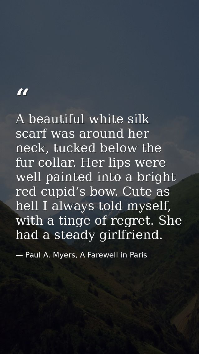 A beautiful white silk scarf was around her neck, tucked below the fur collar. Her lips were well painted into a bright  — Paul A. Myers, A Farewell in Paris