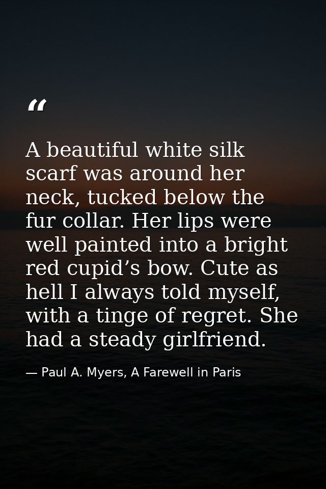 A beautiful white silk scarf was around her neck, tucked below the fur collar. Her lips were well painted into a bright  — Paul A. Myers, A Farewell in Paris
