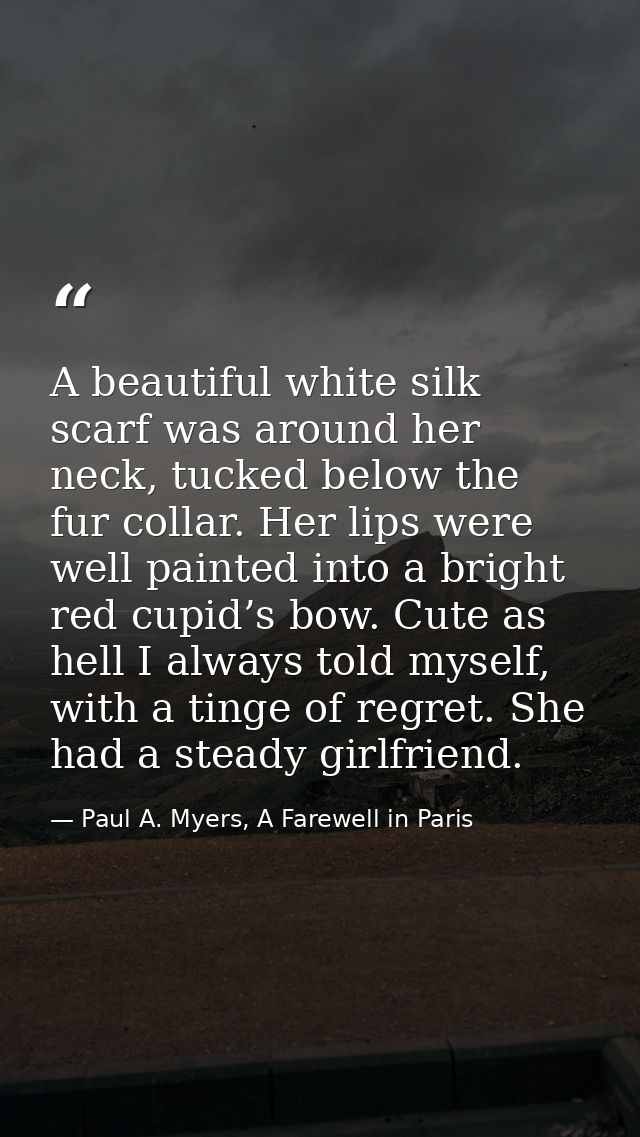 A beautiful white silk scarf was around her neck, tucked below the fur collar. Her lips were well painted into a bright  — Paul A. Myers, A Farewell in Paris