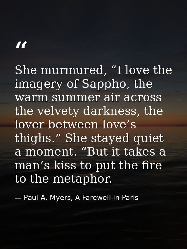 She murmured, “I love the imagery of Sappho, the warm summer air across the velvety darkness, the lover between love’s t — Paul A. Myers, A Farewell in Paris