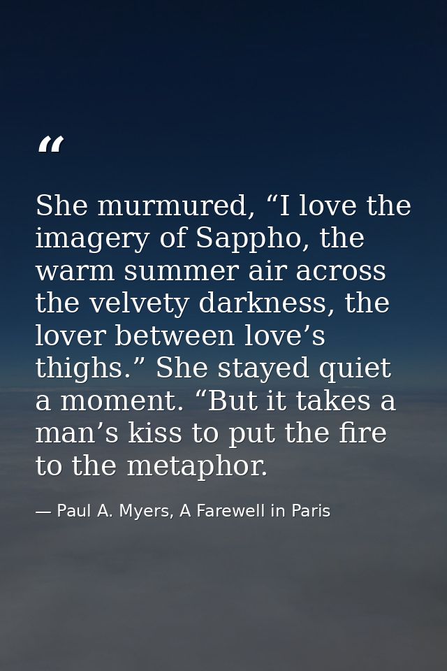 She murmured, “I love the imagery of Sappho, the warm summer air across the velvety darkness, the lover between love’s t — Paul A. Myers, A Farewell in Paris