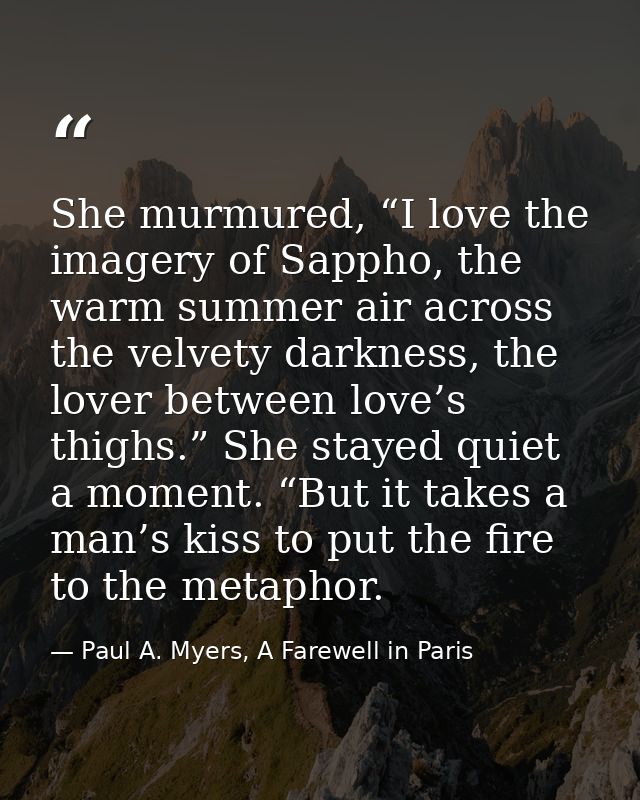 She murmured, “I love the imagery of Sappho, the warm summer air across the velvety darkness, the lover between love’s t — Paul A. Myers, A Farewell in Paris