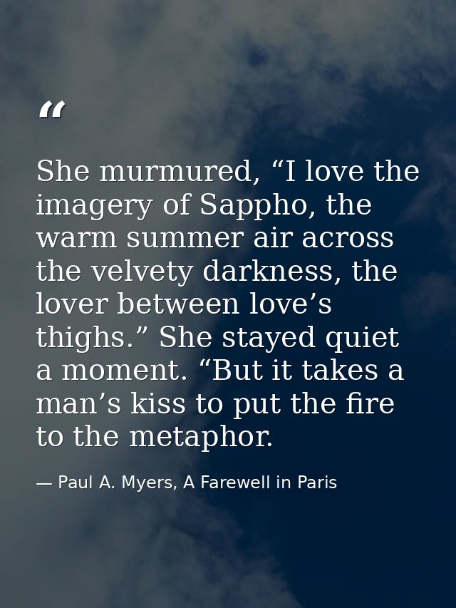 She murmured, “I love the imagery of Sappho, the warm summer air across the velvety darkness, the lover between love’s t — Paul A. Myers, A Farewell in Paris