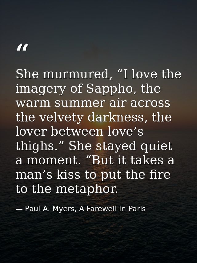 She murmured, “I love the imagery of Sappho, the warm summer air across the velvety darkness, the lover between love’s t — Paul A. Myers, A Farewell in Paris