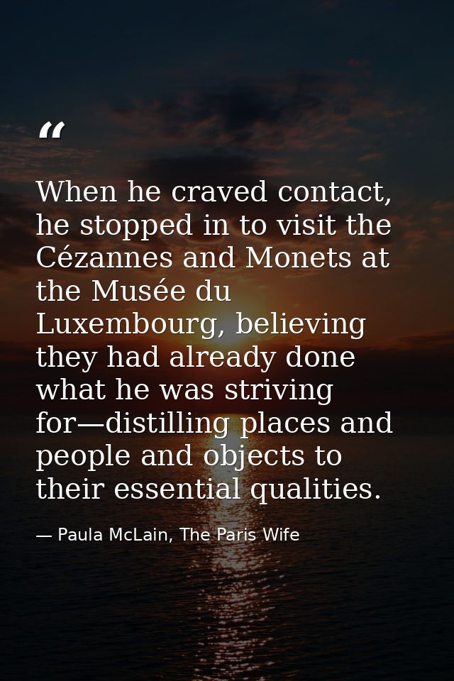 When he craved contact, he stopped in to visit the Cézannes and Monets at the Musée du Luxembourg, believing they had al — Paula McLain, The Paris Wife