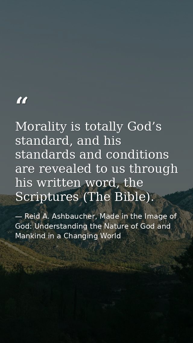 Morality is totally God’s standard, and his standards and conditions are revealed to us through his written word, the Sc — Reid A. Ashbaucher, Made in the Image of God: Understanding the Nature of God and Mankind in a Changing World