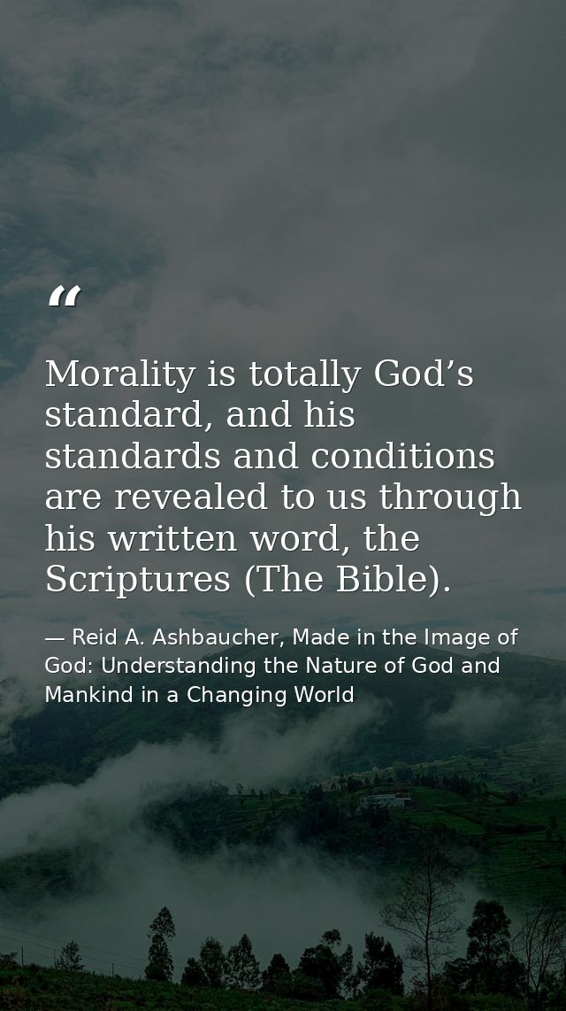 Morality is totally God’s standard, and his standards and conditions are revealed to us through his written word, the Sc — Reid A. Ashbaucher, Made in the Image of God: Understanding the Nature of God and Mankind in a Changing World