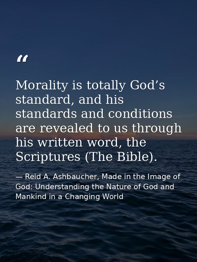 Morality is totally God’s standard, and his standards and conditions are revealed to us through his written word, the Sc — Reid A. Ashbaucher, Made in the Image of God: Understanding the Nature of God and Mankind in a Changing World