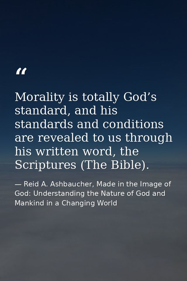Morality is totally God’s standard, and his standards and conditions are revealed to us through his written word, the Sc — Reid A. Ashbaucher, Made in the Image of God: Understanding the Nature of God and Mankind in a Changing World