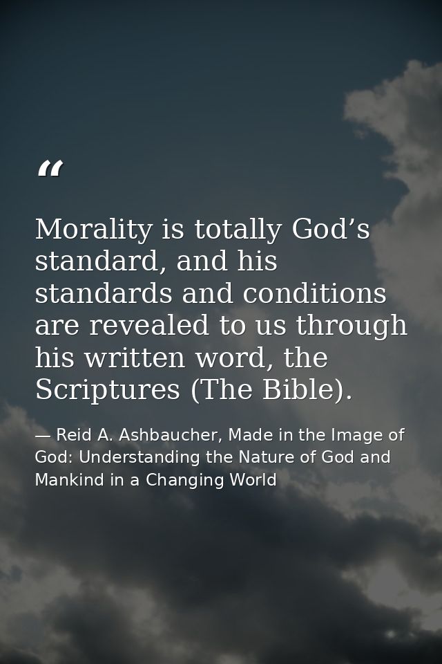 Morality is totally God’s standard, and his standards and conditions are revealed to us through his written word, the Sc — Reid A. Ashbaucher, Made in the Image of God: Understanding the Nature of God and Mankind in a Changing World