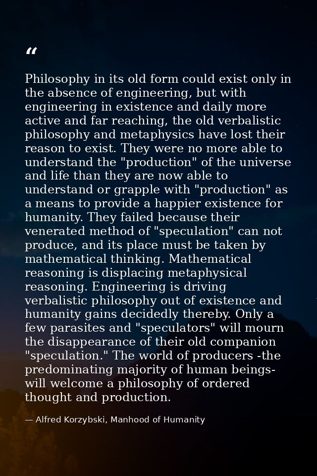 Philosophy in its old form could exist only in the absence of engineering, but with engineering in existence and daily m — Alfred Korzybski, Manhood of Humanity