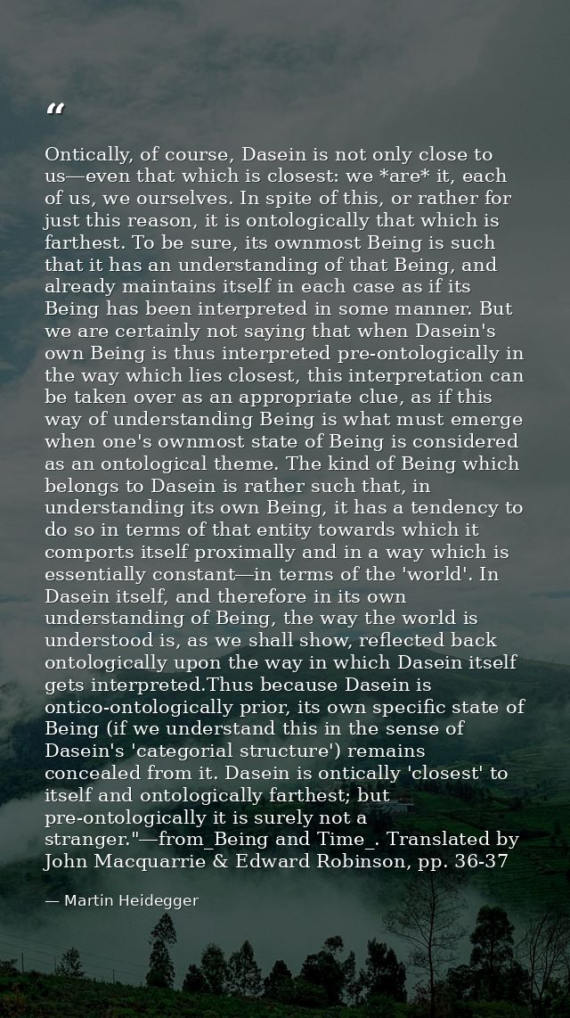 Ontically, of course, Dasein is not only close to us―even that which is closest: we *are* it, each of us, we ourselves.  — Martin Heidegger