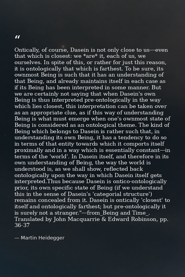 Ontically, of course, Dasein is not only close to us―even that which is closest: we *are* it, each of us, we ourselves.  — Martin Heidegger