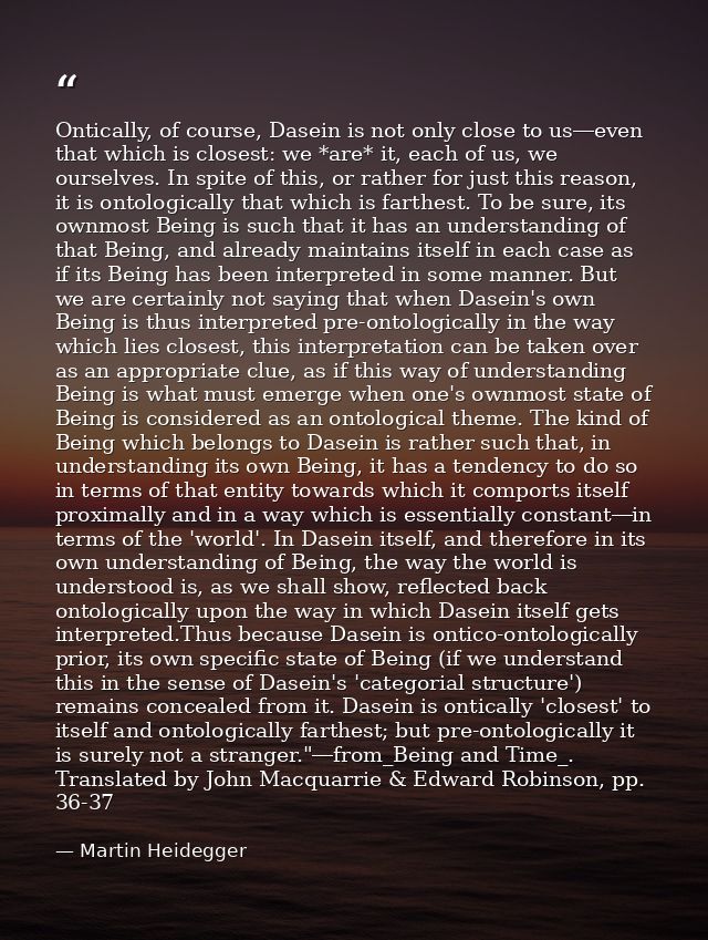 Ontically, of course, Dasein is not only close to us―even that which is closest: we *are* it, each of us, we ourselves.  — Martin Heidegger