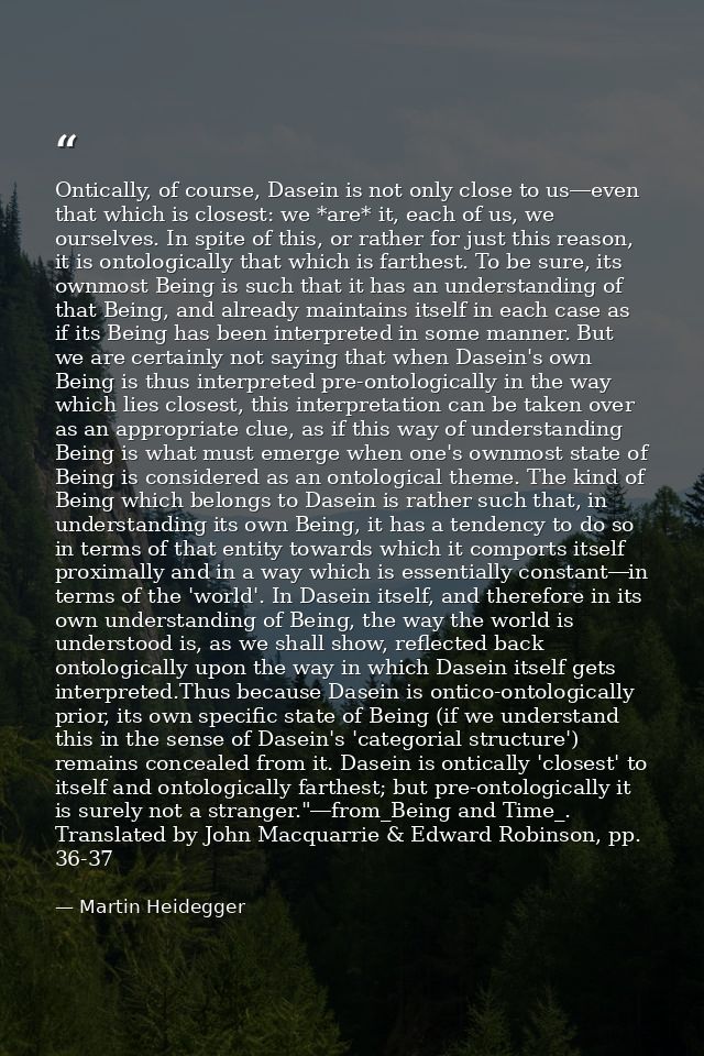 Ontically, of course, Dasein is not only close to us―even that which is closest: we *are* it, each of us, we ourselves.  — Martin Heidegger