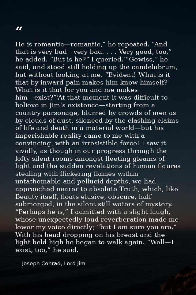 He is romantic—romantic,” he repeated. “And that is very bad—very bad. . . . Very good, too,” he added. “But is he?” I q — Joseph Conrad, Lord Jim