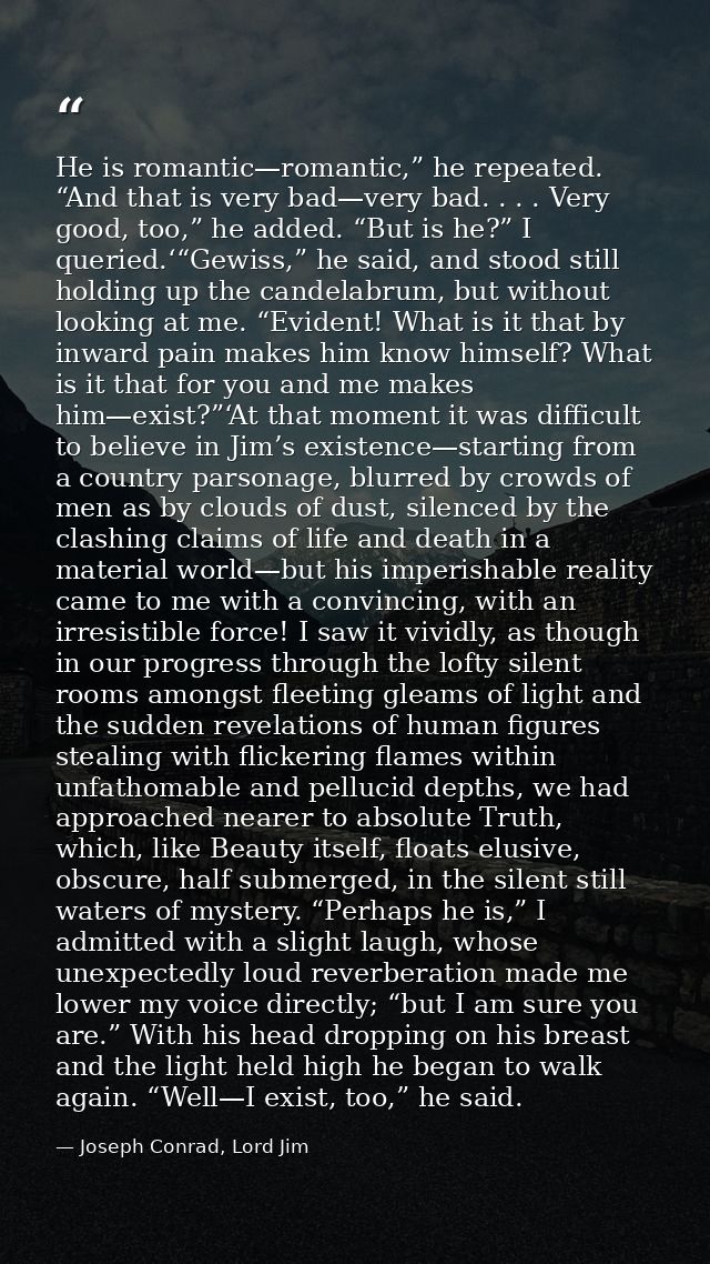 He is romantic—romantic,” he repeated. “And that is very bad—very bad. . . . Very good, too,” he added. “But is he?” I q — Joseph Conrad, Lord Jim