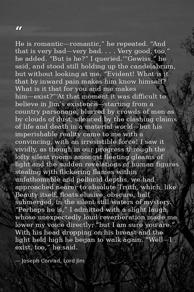 He is romantic—romantic,” he repeated. “And that is very bad—very bad. . . . Very good, too,” he added. “But is he?” I q — Joseph Conrad, Lord Jim