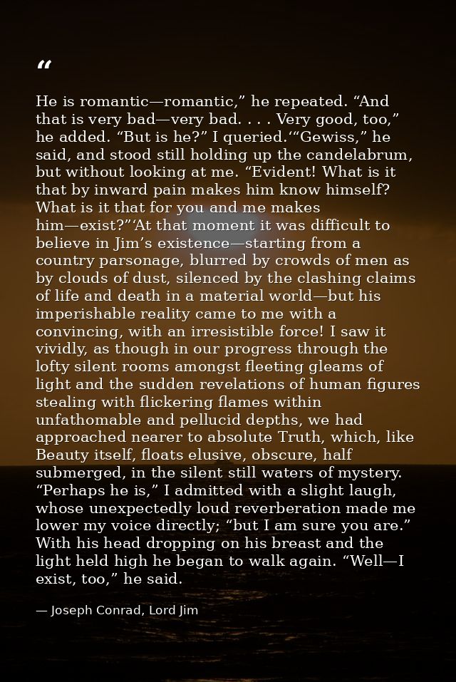 He is romantic—romantic,” he repeated. “And that is very bad—very bad. . . . Very good, too,” he added. “But is he?” I q — Joseph Conrad, Lord Jim