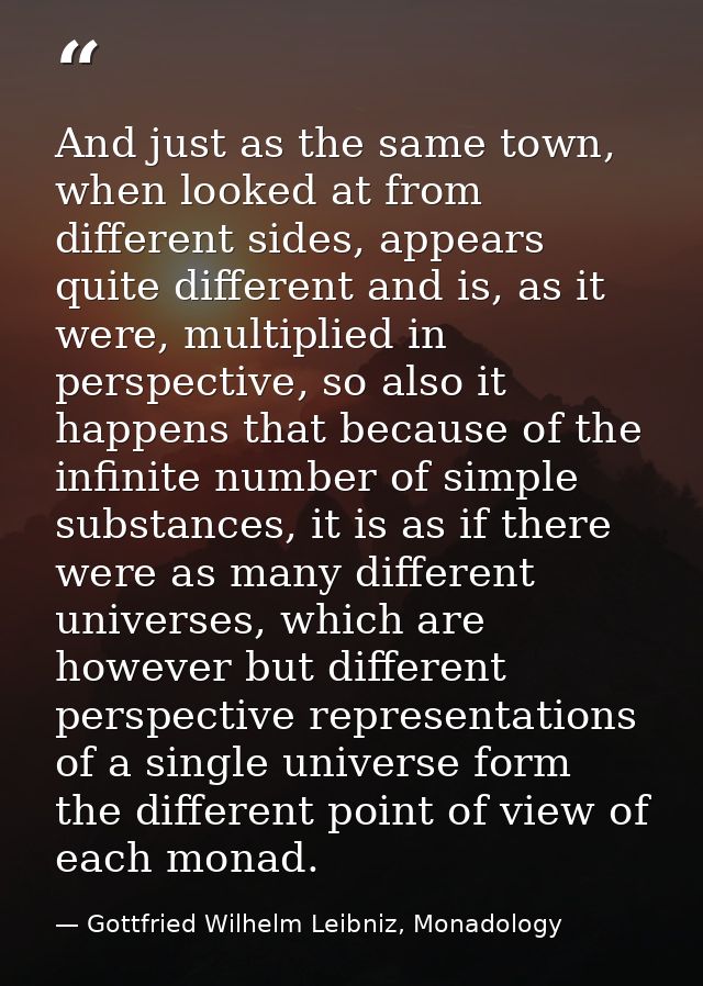 And just as the same town, when looked at from different sides, appears quite different and is, as it were, multiplied i — Gottfried Wilhelm Leibniz, Monadology