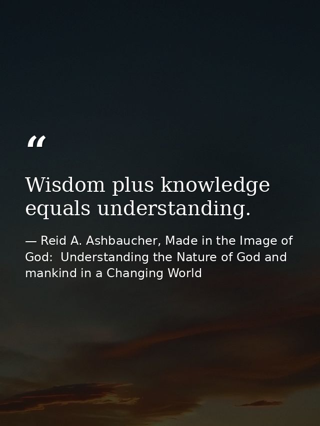 Wisdom plus knowledge equals understanding. — Reid A. Ashbaucher, Made in the Image of God:  Understanding the Nature of God and mankind in a Changing World
