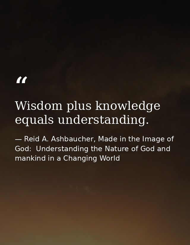 Wisdom plus knowledge equals understanding. — Reid A. Ashbaucher, Made in the Image of God:  Understanding the Nature of God and mankind in a Changing World