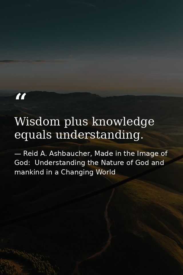 Wisdom plus knowledge equals understanding. — Reid A. Ashbaucher, Made in the Image of God:  Understanding the Nature of God and mankind in a Changing World