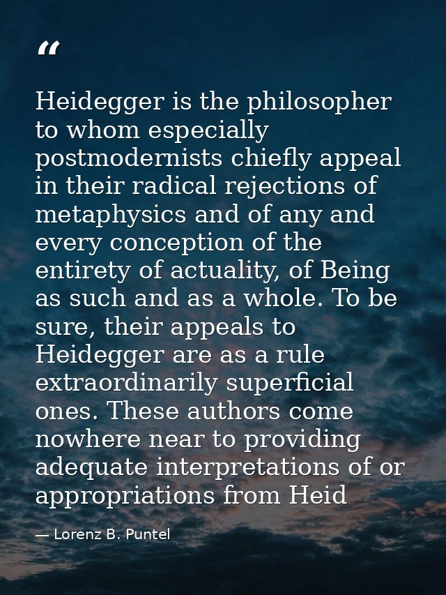 Heidegger is the philosopher to whom especially postmodernists chiefly appeal in their radical rejections of metaphysics — Lorenz B. Puntel