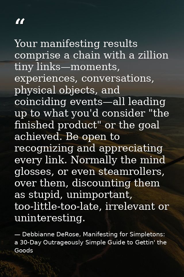 Your manifesting results comprise a chain with a zillion tiny links—moments, experiences, conversations, physical object — Debbianne DeRose, Manifesting for Simpletons: a 30-Day Outrageously Simple Guide to Gettin' the Goods