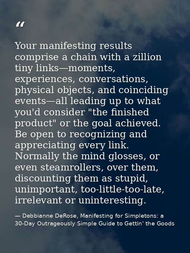 Your manifesting results comprise a chain with a zillion tiny links—moments, experiences, conversations, physical object — Debbianne DeRose, Manifesting for Simpletons: a 30-Day Outrageously Simple Guide to Gettin' the Goods