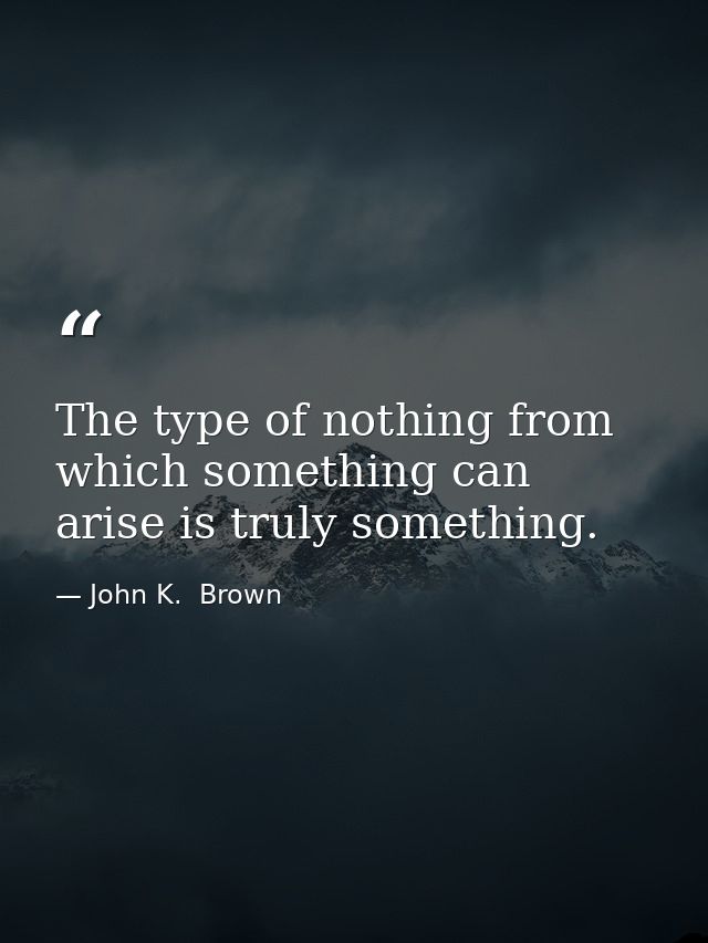 The type of nothing from which something can arise is truly something. — John K.  Brown