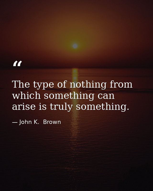 The type of nothing from which something can arise is truly something. — John K.  Brown