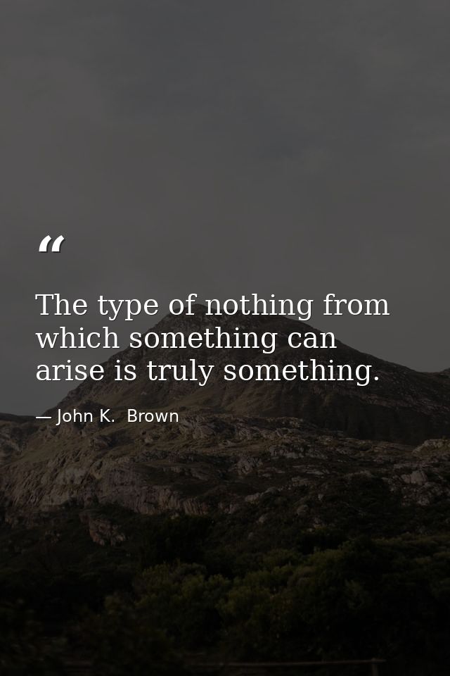 The type of nothing from which something can arise is truly something. — John K.  Brown
