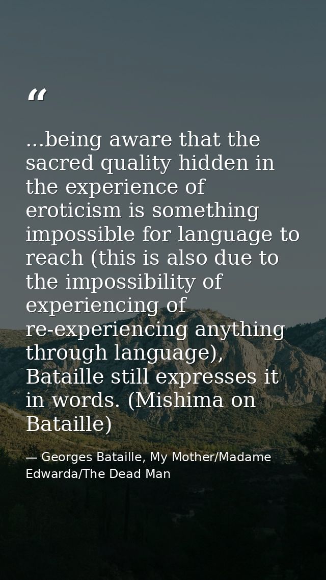 ...being aware that the sacred quality hidden in the experience of eroticism is something impossible for language to rea — Georges Bataille, My Mother/Madame Edwarda/The Dead Man