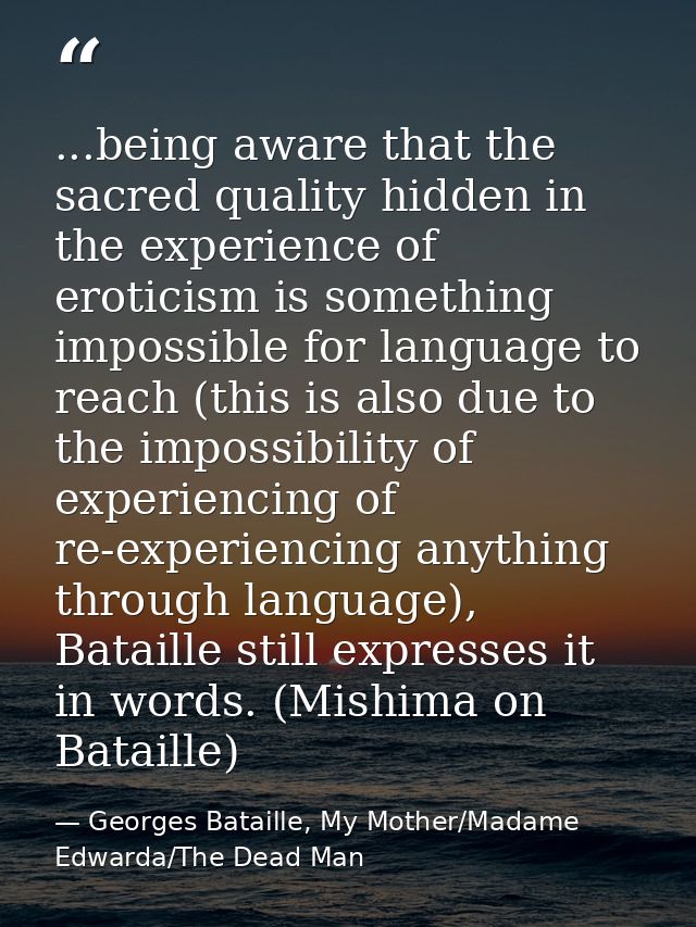 ...being aware that the sacred quality hidden in the experience of eroticism is something impossible for language to rea — Georges Bataille, My Mother/Madame Edwarda/The Dead Man