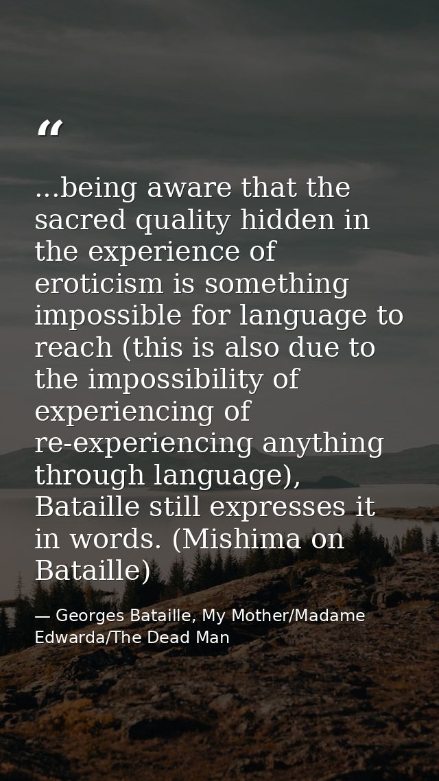 ...being aware that the sacred quality hidden in the experience of eroticism is something impossible for language to rea — Georges Bataille, My Mother/Madame Edwarda/The Dead Man