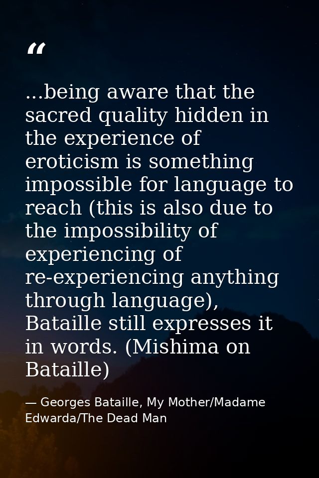 ...being aware that the sacred quality hidden in the experience of eroticism is something impossible for language to rea — Georges Bataille, My Mother/Madame Edwarda/The Dead Man