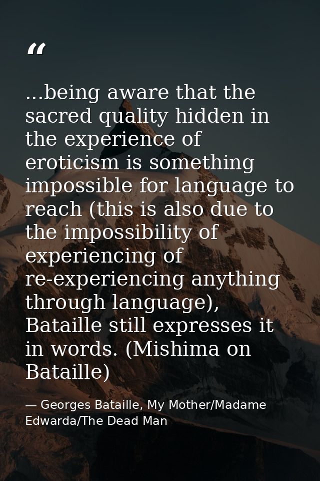 ...being aware that the sacred quality hidden in the experience of eroticism is something impossible for language to rea — Georges Bataille, My Mother/Madame Edwarda/The Dead Man