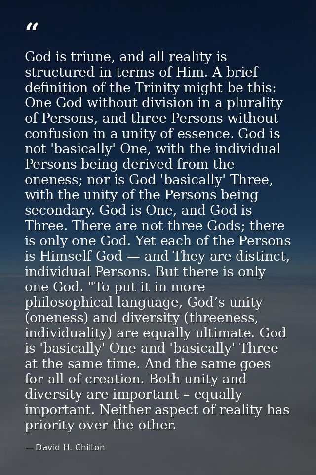 God is triune, and all reality is structured in terms of Him. A brief definition of the Trinity might be this: One God w — David H. Chilton