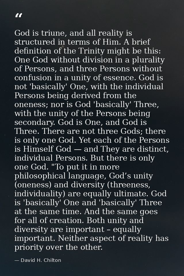 God is triune, and all reality is structured in terms of Him. A brief definition of the Trinity might be this: One God w — David H. Chilton