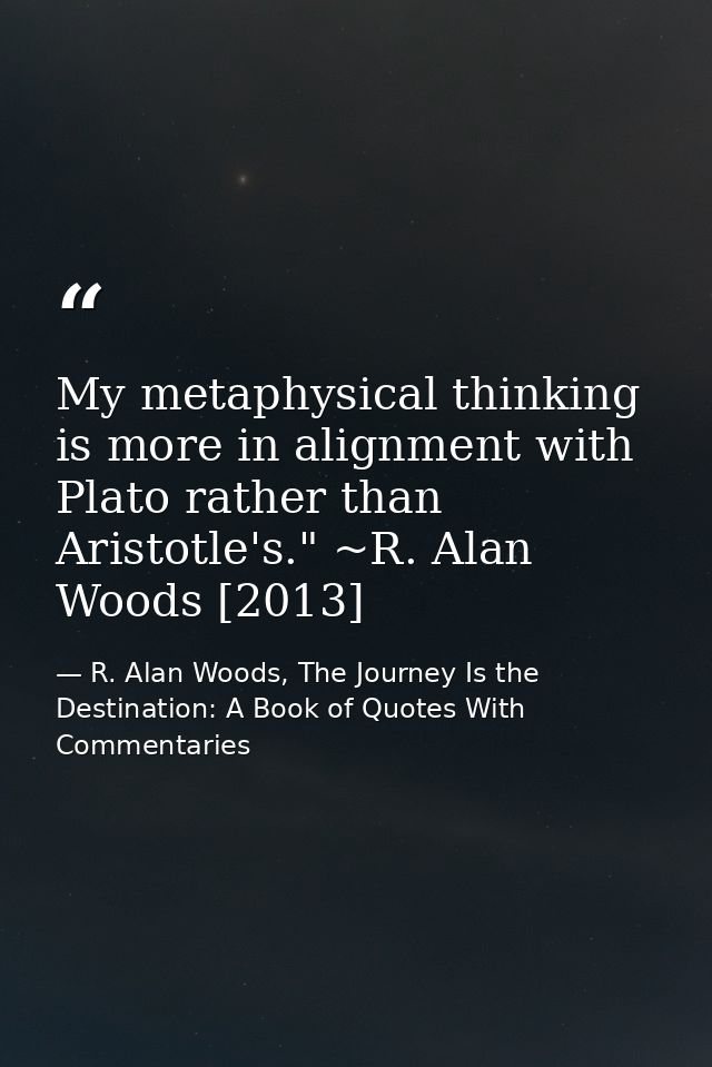 My metaphysical thinking is more in alignment with Plato rather than Aristotle's." ~R. Alan Woods [2013] — R. Alan Woods, The Journey Is the Destination: A Book of Quotes With Commentaries