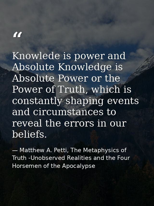 Knowlede is power and Absolute Knowledge is Absolute Power or the Power of Truth, which is constantly shaping events and — Matthew A. Petti, The Metaphysics of Truth -Unobserved Realities and the Four Horsemen of the Apocalypse