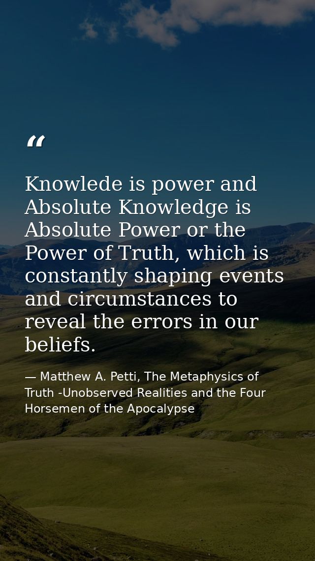 Knowlede is power and Absolute Knowledge is Absolute Power or the Power of Truth, which is constantly shaping events and — Matthew A. Petti, The Metaphysics of Truth -Unobserved Realities and the Four Horsemen of the Apocalypse