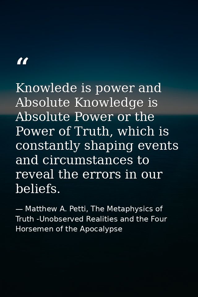 Knowlede is power and Absolute Knowledge is Absolute Power or the Power of Truth, which is constantly shaping events and — Matthew A. Petti, The Metaphysics of Truth -Unobserved Realities and the Four Horsemen of the Apocalypse
